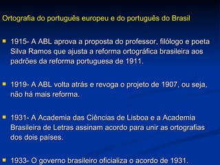 Ortografia do português europeu e do português do Brasil 1915- A ABL aprova a proposta do professor, filólogo e poeta Silva Ramos que ajusta a reforma ortográfica brasileira aos padrões da reforma portuguesa de 1911.  1919- A ABL volta atrás e revoga o projeto de 1907, ou seja, não há mais reforma. 1931- A Academia das Ciências de Lisboa e a Academia Brasileira de Letras assinam acordo para unir as ortografias dos dois países. 1933- O governo brasileiro oficializa o acordo de 1931. 