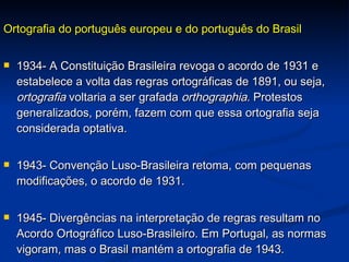 Ortografia do português europeu e do português do Brasil 1934- A Constituição Brasileira revoga o acordo de 1931 e estabelece a volta das regras ortográficas de 1891, ou seja,  ortografia  voltaria a ser grafada  orthographia . Protestos generalizados, porém, fazem com que essa ortografia seja considerada optativa.  1943- Convenção Luso-Brasileira retoma, com pequenas modificações, o acordo de 1931. 1945- Divergências na interpretação de regras resultam no Acordo Ortográfico Luso-Brasileiro. Em Portugal, as normas vigoram, mas o Brasil mantém a ortografia de 1943. 