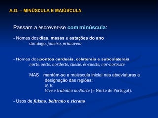 A.O. – MINÚSCULA E MAIÚSCULA  Passam a escrever-se  com minúscula : - Nomes dos  dias ,  meses  e  estações do ano domingo,  janeiro, primavera - Nomes dos  pontos cardeais, colaterais e subcolaterais norte, oeste, nordeste, sueste, és-sueste, nor-noroeste MAS:  mantém-se a maiúscula inicial nas abreviaturas e designação das regiões:  N, E.  Vive e trabalha no Norte  (= Norte de Portugal). - Usos de  fulano ,  beltrano   e  sicrano 