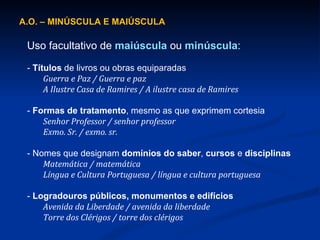 A.O. – MINÚSCULA E MAIÚSCULA  Uso facultativo de  maiúscula  ou  minúscula : -  Títulos  de livros ou obras equiparadas Guerra e Paz / Guerra e paz  A Ilustre Casa de Ramires / A ilustre casa de Ramires  -  Formas de tratamento , mesmo as que exprimem cortesia Senhor Professor / senhor professor  Exmo. Sr. / exmo. sr. - Nomes que designam  domínios do saber ,  cursos  e  disciplinas Matemática / matemática  Língua e Cultura Portuguesa / língua e cultura portuguesa -  Logradouros públicos, monumentos e edifícios Avenida da Liberdade / avenida da liberdade  Torre dos Clérigos / torre dos clérigos 