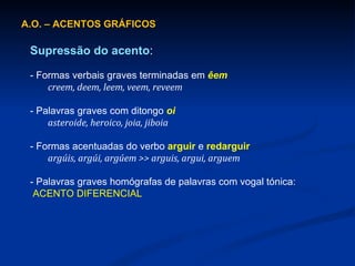 A.O. – ACENTOS GRÁFICOS Supressão do acento : - Formas verbais graves terminadas em  êem creem, deem, leem, veem, reveem - Palavras graves com ditongo  oi asteroide, heroico, joia, jiboia - Formas acentuadas do verbo  arguir   e  redarguir argúis, argúi, argúem >> arguis, argui, arguem - Palavras graves homógrafas de palavras com vogal tónica:   ACENTO DIFERENCIAL 