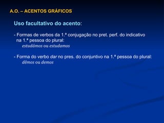 A.O. – ACENTOS GRÁFICOS Uso facultativo do acento : - Formas de verbos da 1.ª conjugação no pret. perf. do indicativo    na 1.ª pessoa do plural: estudámos  ou  estudamos - Forma do verbo  dar  no pres. do conjuntivo na 1.ª pessoa do plural: dêmos  ou  demos 