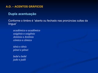 A.O. – ACENTOS GRÁFICOS Dupla acentuação Conforme o timbre é “aberto ou fechado nas pronúncias cultas da língua” académico  e  acadêmico oxigénio  e  oxigênio António  e  Antônio cómico  e  cômico ténis  e  tênis pónei  e  pônei bebé  e  bebê judo  e  judô 