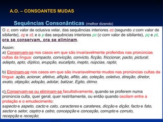 A.O. – CONSOANTES MUDAS Sequências Consonânticas  (melhor dizendo) O  c , com valor de oclusiva velar, das sequências interiores  cc  (segundo  c  com valor de sibilante),  cç  e  ct , e o  p  das sequências interiores  pc  ( c  com valor de sibilante),  pç  e  pt ,  ora se conservam, ora se eliminam . Assim: a)  Conservam-se  nos casos em que são invariavelmente proferidos nas pronúncias cultas da língua :  compacto, convicção, convicto, ficção, friccionar, pacto, pictural; adepto, apto, díptico, erupção, eucalipto, inepto, núpcias, rapto ; b)  Eliminam-se  nos casos em que são invariavelmente mudos nas pronúncias cultas da língua :  ação, acionar, afetivo, aflição, aflito, ato, coleção, coletivo, direção, diretor, exato, objeção; adoção, adotar, batizar, Egito, ótimo ; c )  Conservam-se ou eliminam-se  facultativamente , quando se proferem numa pronúncia culta, quer geral, quer restritamente, ou então quando  oscilam entre a prolação e o emudecimento : a specto  e  aspeto ,  cacto  e  cato ,  caracteres  e  carateres ,  dicção  e  dição ;  facto  e  fato ,  sector  e  setor ,  ceptro  e  cetro ,  concepção  e  conceção ,  corrupto  e  corruto ,  recepção  e  receção ; 