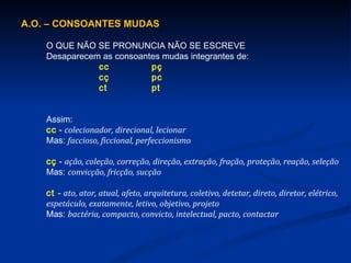 A.O. – CONSOANTES MUDAS O QUE NÃO SE PRONUNCIA NÃO SE ESCREVE Desaparecem as consoantes mudas integrantes de: cc pç cç pc ct pt Assim: cc  -  colecionador, direcional, lecionar Mas:  faccioso, ficcional, perfeccionismo cç   -  ação, coleção, correção, direção, extração, fração, proteção, reação, seleção Mas:  convicção, fricção, sucção ct  -  ato, ator, atual, afeto, arquitetura, coletivo, detetar, direto, diretor, elétrico, espetáculo, exatamente, letivo, objetivo, projeto Mas:  bactéria, compacto, convicto, intelectual, pacto, contactar 