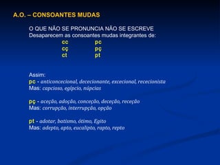 A.O. – CONSOANTES MUDAS O QUE NÃO SE PRONUNCIA NÃO SE ESCREVE Desaparecem as consoantes mudas integrantes de: cc pc cç pç ct pt Assim: pc  -  anticoncecional, dececionante, excecional, rececionista Mas:  capcioso, egípcio, núpcias pç  -  aceção, adoção, conceção, deceção, receção Mas:  corrupção, interrupção, opção pt  -  adotar, batismo, ótimo, Egito Mas:  adepto, apto, eucalipto, rapto, repto 