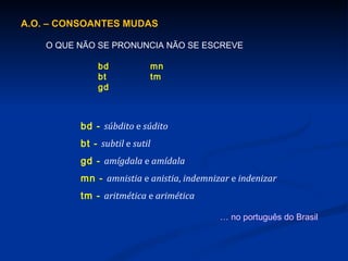 A.O. – CONSOANTES MUDAS O QUE NÃO SE PRONUNCIA NÃO SE ESCREVE bd mn bt tm gd bd -  súbdito  e  súdito bt -  subtil  e  sutil gd -  amígdala  e  amídala mn -  amnistia  e  anistia ,  indemnizar  e  indenizar tm -  aritmética  e  arimética …  no português do Brasil 