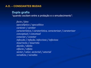 A.O. – CONSOANTES MUDAS Dupla grafia “ quando oscilam entre a prolação e o emudecimento ”: facto / fato apocalíptico / apocalítico carácter / caráter característica / caraterística, caracterizar / caraterizar conceptual / concetual conectar / conetar infecção / infeção, infeccioso / infecioso insurrecto / insurreto dáctilo / dátilo olfacto / olfato sector / setor, sectorial / setorial veredicto / veredito 