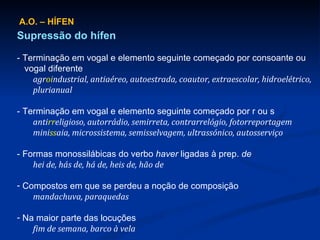 A.O. – HÍFEN Supressão do hífen - Terminação em vogal e elemento seguinte começado por consoante ou   vogal diferente agr oi ndustrial, antiaéreo, autoestrada, coautor, extraescolar, hidroelétrico, plurianual - Terminação em vogal e elemento seguinte começado por r ou s anti rr eligioso, autorrádio, semirreta, contrarrelógio, fotorreportagem mini ss aia, microssistema, semisselvagem, ultrassónico, autosserviço - Formas monossilábicas do verbo  haver  ligadas à prep.  de hei de, hás de, há de, heis de, hão de Compostos em que se perdeu a noção de composição mandachuva, paraquedas Na maior parte das locuções fim de semana, barco à vela 