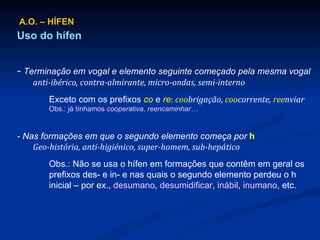 A.O. – HÍFEN Uso do hífen -  Terminação em vogal e elemento seguinte começado pela mesma vogal anti-ibérico, contra-almirante, micro-ondas, semi-interno Exceto com os prefixos  co  e  re :   coo brigação,  coo corrente,  ree nviar Obs.: já tínhamos  cooperativa, reencaminhar… - Nas formações em que o segundo elemento começa por  h Geo-história, anti-higiénico, super-homem, sub-hepático Obs.: Não se usa o hífen em formações que contêm em geral os prefixos des- e in- e nas quais o segundo elemento perdeu o h inicial – por ex.,  desumano ,  desumidificar ,  inábil ,  inumano , etc. 