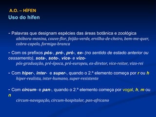 A.O. – HÍFEN Uso do hífen -  Palavras que designam espécies das áreas botânica e zoológica abóbora-menina, couve-flor, feijão-verde, ervilha-de-cheiro, bem-me-quer, cobra-capelo, formiga-branca -  Com os prefixos  pós -,  pré - ,  pró -,  ex-  (no sentido de estado anterior ou cessamento) ,  sota -,  soto -,  vice - e  vizo - pós-graduação, pré-época, pró-europeu, ex-diretor, vice-reitor, vizo-rei -  Com  hiper -,  inter -  e  super - , quando o 2.º elemento começa por  r  ou  h hiper-realista, inter-humano, super-resistente -  Com  circum -  e   pan -,  quando o 2.º elemento começa por  vogal ,  h ,  m  ou  n circum-navegação, circum-hospitalar, pan-africano 