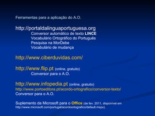 Ferramentas para a aplicação do A.O. http://portaldalinguaportuguesa.org Conversor automático de texto  LINCE Vocabulário Ortográfico do Português Pesquisa na MorDebe Vocabulário de mudança http://www.ciberduvidas.com/ http://www.flip.pt   (online, gratuito) Conversor para o A.O. http://www.infopedia.pt   (online, gratuito) http://www.portoeditora.pt/acordo-ortografico/conversor-texto/ Conversor para o A.O. Suplemento da Microsoft para o  Office  (de fev. 2011, disponível em http://www.microsoft.com/portugal/acordoortografico/default.mspx). 