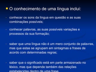 O conhecimento de uma língua inclui:  conhecer os sons da língua em questão e as suas combinações possíveis; conhecer palavras, as suas possíveis variações e processos da sua formação; saber que uma língua não é um mero conjunto de palavras, mas que estas se agrupam em sintagmas e frases de acordo com determinadas regras;  saber que o significado está em parte armazenado no léxico, mas que depende também das relações estabelecidas dentro de uma frase.  
