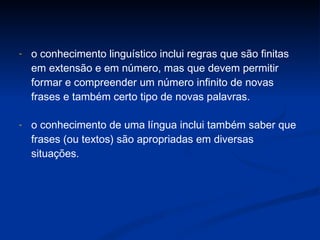 o conhecimento linguístico inclui regras que são finitas em extensão e em número, mas que devem permitir formar e compreender um número infinito de novas frases e também certo tipo de novas palavras.  o  conhecimento de uma língua inclui também saber que frases (ou textos) são  apropriadas em diversas situações.  