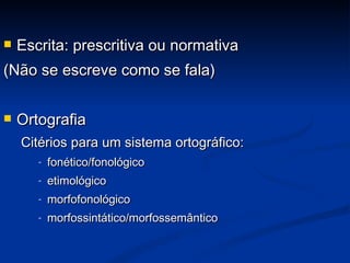 Escrita: prescritiva ou normativa  (Não se escreve como se fala) Ortografia Citérios para um sistema ortográfico:  fonético/fonológico etimológico morfofonológico morfossintático/morfossemântico 