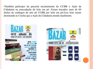 •Também participei da parceria recentemente do CCBB e Ação da
Cidadania na arrecadação de leite em pó .Foram trocados mais de 60
títulos de catálogos de arte do CCBB por leite em pó.Esse leite seram
destinando as Creche que a Ação da Cidadania atende atualmente.

 