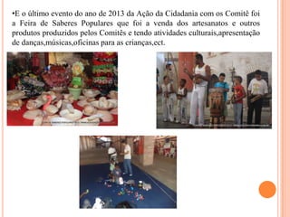 •E o último evento do ano de 2013 da Ação da Cidadania com os Comitê foi
a Feira de Saberes Populares que foi a venda dos artesanatos e outros
produtos produzidos pelos Comitês e tendo atividades culturais,apresentação
de danças,músicas,oficinas para as crianças,ect.

 