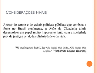 CONSIDERAÇÕES FINAIS
Apesar do tempo e de existir políticas públicas que combata a
fome no Brasil atualmente, a Ação da Cidadania ainda
desenvolver um papel muito importante junto com a sociedade
prol da justiça social, da solidariedade e da vida.

"Há mudança no Brasil. Ela não corre, mas anda. Não corre, mas
ocorre." (Herbert de Souza, Betinho)

 