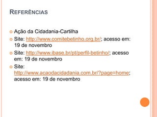 REFERÊNCIAS
Ação da Cidadania-Cartilha
 Site: http://www.comitebetinho.org.br/; acesso em:
19 de novembro
 Site: http://www.ibase.br/pt/perfil-betinho/; acesso
em: 19 de novembro
 Site:
http://www.acaodacidadania.com.br/?page=home;
acesso em: 19 de novembro


 