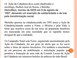 •A Ação da Cidadania deve como idealizador o
sociólogo, Herbert José de Souza, o Betinho .
Hemofílico, morreu de AIDS em 9 de agosto de
1997, deixando um exemplo de solidariedade e de luta
pela transformação social.
•Betinho apostou na cidadania,então em 1993 nasce a Ação da
Cidadania,lutando contra a Fome, a Miséria e pela Vida, a
fome que assolava cerca de um terço da população brasileira
era mascarada em uma sociedade que se supunha menos
desigual do que a realidade.
•A Campanha Natal sem Fome, organizada nacionalmente pela
Ação da Cidadania, foi um grito de alerta que se fez ouvir
sobre a fome de muitos brasileiros. Foi também o nascimento
de um processo de mobilização e articulação popular que
permitiu a formação de uma rede de Comitês Locais da Ação
da Cidadania em inúmeros bolsões de pobreza de todo Brasil

 