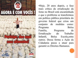 •Hoje, 20 anos depois, a fase
mais crítica da erradicação da
fome no Brasil está encaminhada
e que o problema se transformou
em política pública prioritária do
governo federal que criou um
conjunto de medidas como:
Programa
Bolsa
Família,
Programa
de
Erradicação
do
Trabalho
Infantil,
Bolsa
Escola,entre
outros. Dessa forma a Ação da
Cidadania passa a atuar para
garantir os Direitos Humanos.

 