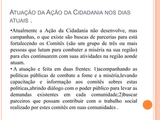 ATUAÇÃO DA AÇÃO DA CIDADANIA NOS DIAS
ATUAIS .
•Atualmente a Ação da Cidadania não desenvolve, mas
campanhas, o que existe são buscas de parcerias para está
fortalecendo os Comitês (são um grupo de três ou mais
pessoas que lutam para combater a miséria na sua região)
para eles continuarem com suas atividades na região aonde
atuam.
• A atuação e feita em duas frentes: 1)acompanhando as
políticas públicas de combate a fome e a miséria,levando
capacitação e informação aos comitês sobres estas
políticas,abrindo diálogo com o poder público para levar as
demandas existentes em cada comunidade;2)buscar
parceiros que possam contribuir com o trabalho social
realizado por estes comitês em suas comunidades .

 