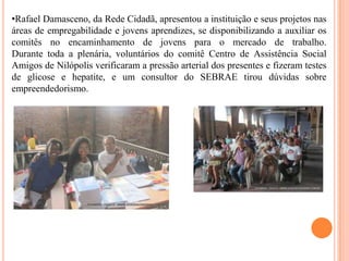 •Rafael Damasceno, da Rede Cidadã, apresentou a instituição e seus projetos nas
áreas de empregabilidade e jovens aprendizes, se disponibilizando a auxiliar os
comitês no encaminhamento de jovens para o mercado de trabalho.
Durante toda a plenária, voluntários do comitê Centro de Assistência Social
Amigos de Nilópolis verificaram a pressão arterial dos presentes e fizeram testes
de glicose e hepatite, e um consultor do SEBRAE tirou dúvidas sobre
empreendedorismo.

 