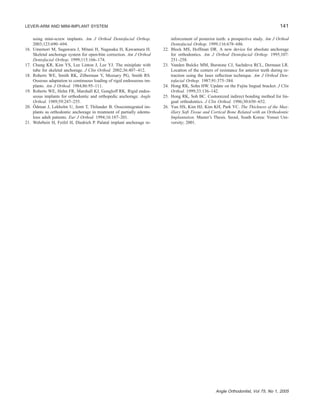 141LEVER-ARM AND MINI-IMPLANT SYSTEM
Angle Orthodontist, Vol 75, No 1, 2005
using mini-screw implants. Am J Orthod Dentofacial Orthop.
2003;123:690–694.
16. Umemori M, Sugawara J, Mitani H, Nagasaka H, Kawamura H.
Skeletal anchorage system for open-bite correction. Am J Orthod
Dentofacial Orthop. 1999;115:166–174.
17. Chung KR, Kim YS, Lee Linton J, Lee YJ. The miniplate with
tube for skeletal anchorage. J Clin Orthod. 2002;36:407–412.
18. Roberts WE, Smith RK, Zilberman Y, Mozsary PG, Smith RS.
Osseous adaptation to continuous loading of rigid endosseous im-
plants. Am J Orthod. 1984;86:95–111.
19. Roberts WE, Helm FR, Marshall KJ, Gongloff RK. Rigid endos-
seous implants for orthodontic and orthopedic anchorage. Angle
Orthod. 1989;59:247–255.
20. O¨ dman J, Lekholm U, Jemt T, Thilander B. Osseointegrated im-
plants as orthodontic anchorage in treatment of partially edentu-
lous adult patients. Eur J Orthod. 1994;16:187–201.
21. Wehrbein H, Feifel H, Diedrich P. Palatal implant anchorage re-
inforcement of posterior teeth: a prospective study. Am J Orthod
Dentofacial Orthop. 1999;116:678–686.
22. Block MS, Hoffman DR. A new device for absolute anchorage
for orthodontics. Am J Orthod Dentofacial Orthop. 1995;107:
251–258.
23. Vanden Bulcke MM, Burstone CJ, Sachdeva RCL, Dermaut LR.
Location of the centers of resistance for anterior teeth during re-
traction using the laser reﬂection technique. Am J Orthod Den-
tofacial Orthop. 1987;91:375–384.
24. Hong RK, Sohn HW. Update on the Fujita lingual bracket. J Clin
Orthod. 1999;33:136–142.
25. Hong RK, Soh BC. Customized indirect bonding method for lin-
gual orthodontics. J Clin Orthod. 1996;30:650–652.
26. Yun HS, Kim HJ, Kim KH, Park YC. The Thickness of the Max-
illary Soft Tissue and Cortical Bone Related with an Orthodontic
Implantation. Master’s Thesis. Seoul, South Korea: Yonsei Uni-
versity; 2001.
 
