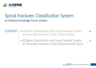 Spinal Fractures Classiﬁcation System 3
CONTENT AOSpine Classiﬁcation and Injury Severity System . . . . . . . . . . . . . . . . 04
for Traumatic Fractures of the Cervical Spine
AOSpine Classiﬁcation and Injury Severity System . . . . . . . . . . . . . . . . . 37
for Traumatic Fractures of the Thoracolumbar Spine
Spinal Fractures Classiﬁcation System
an AOSpine Knowledge Forum initiative
 
