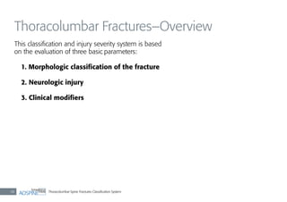 Thoracolumbar Spine Fractures Classiﬁcation System38
Thoracolumbar Fractures–Overview
This classiﬁcation and injury severity system is based
on the evaluation of three basic parameters:
1. Morphologic classiﬁcation of the fracture
2. Neurologic injury
3. Clinical modiﬁers
 