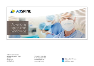 Advancing
spine care
worldwide
AOSpine Latin America
Avenida Silva Jardim, 2042
Cj 1505
80250-200
Curitiba, Brasil
T +55 (41) 3016 4491
F +55 (41) 3016 4491
aosla@aospine.org
www.aospine.org
AOSpine Latin America
@AOSpine_Latam
 