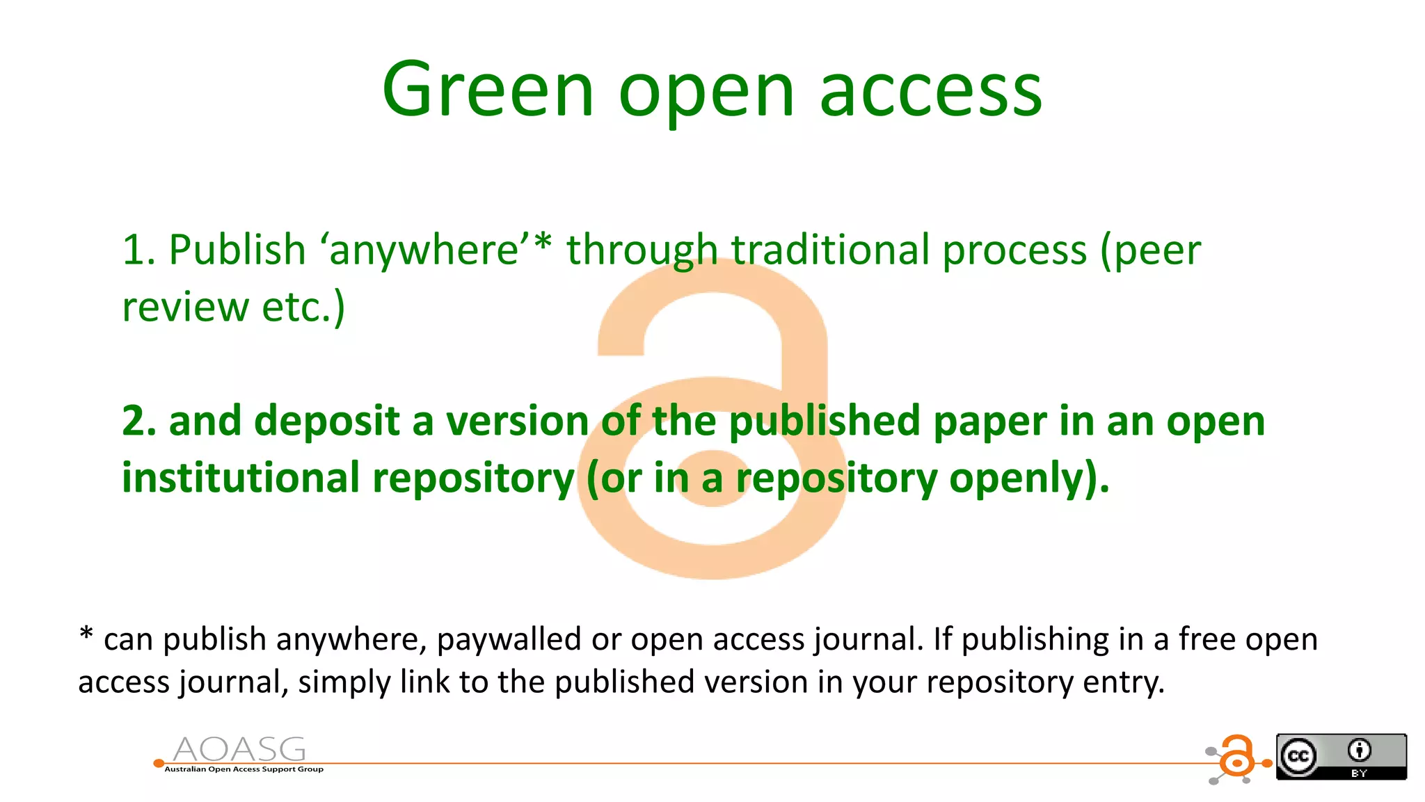 Green open access
1. Publish ‘anywhere’* through traditional process (peer
review etc.)
2. and deposit a version of the published paper in an open
institutional repository (or in a repository openly).
* can publish anywhere, paywalled or open access journal. If publishing in a free open
access journal, simply link to the published version in your repository entry.
 