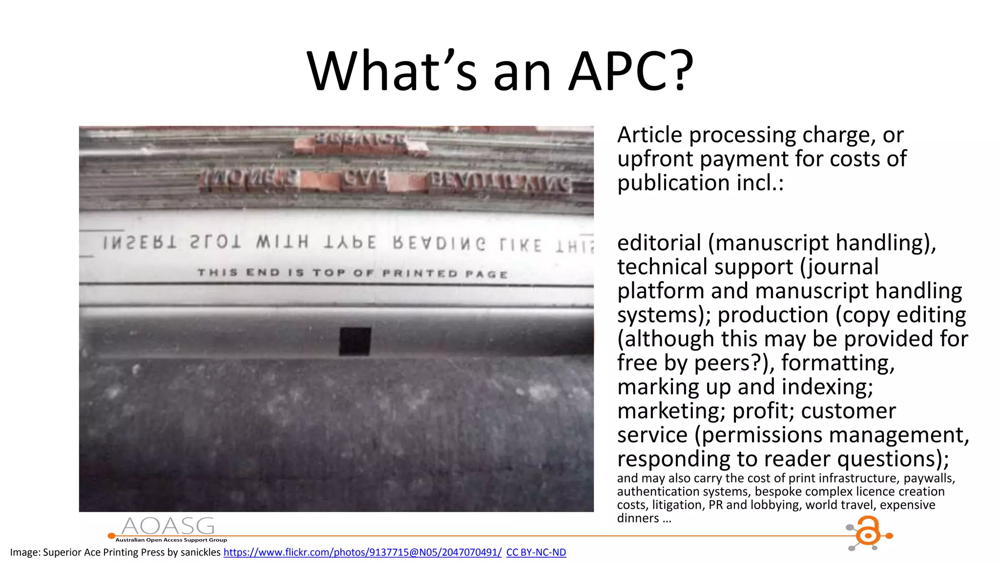What’s an APC?
Article processing charge, or
upfront payment for costs of
publication incl.:
editorial (manuscript handling),
technical support (journal
platform and manuscript handling
systems); production (copy editing
(although this may be provided for
free by peers?), formatting,
marking up and indexing;
marketing; profit; customer
service (permissions management,
responding to reader questions);
and may also carry the cost of print infrastructure, paywalls,
authentication systems, bespoke complex licence creation
costs, litigation, PR and lobbying, world travel, expensive
dinners …
Image: Superior Ace Printing Press by sanickles https://www.flickr.com/photos/9137715@N05/2047070491/ CC BY-NC-ND
 
