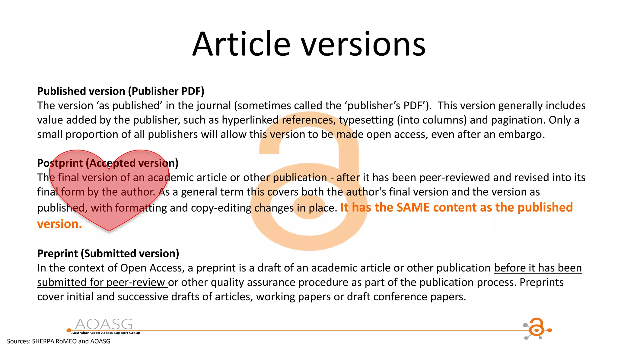 Article versions
Published version (Publisher PDF)
The version ‘as published’ in the journal (sometimes called the ‘publisher’s PDF’). This version generally includes
value added by the publisher, such as hyperlinked references, typesetting (into columns) and pagination. Only a
small proportion of all publishers will allow this version to be made open access, even after an embargo.
Postprint (Accepted version)
The final version of an academic article or other publication - after it has been peer-reviewed and revised into its
final form by the author. As a general term this covers both the author's final version and the version as
published, with formatting and copy-editing changes in place. It has the SAME content as the published
version.
Preprint (Submitted version)
In the context of Open Access, a preprint is a draft of an academic article or other publication before it has been
submitted for peer-review or other quality assurance procedure as part of the publication process. Preprints
cover initial and successive drafts of articles, working papers or draft conference papers.
Sources: SHERPA RoMEO and AOASG
 