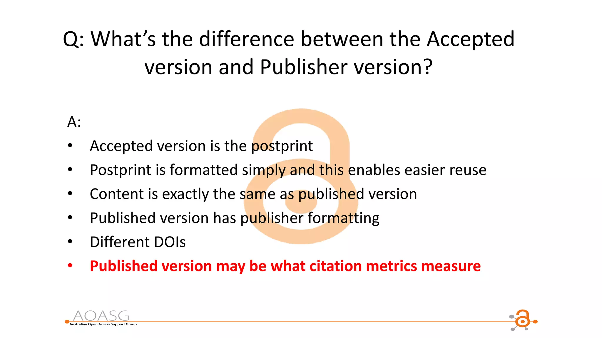 Q: What’s the difference between the Accepted
version and Publisher version?
A:
• Accepted version is the postprint
• Postprint is formatted simply and this enables easier reuse
• Content is exactly the same as published version
• Published version has publisher formatting
• Different DOIs
• Published version may be what citation metrics measure
 