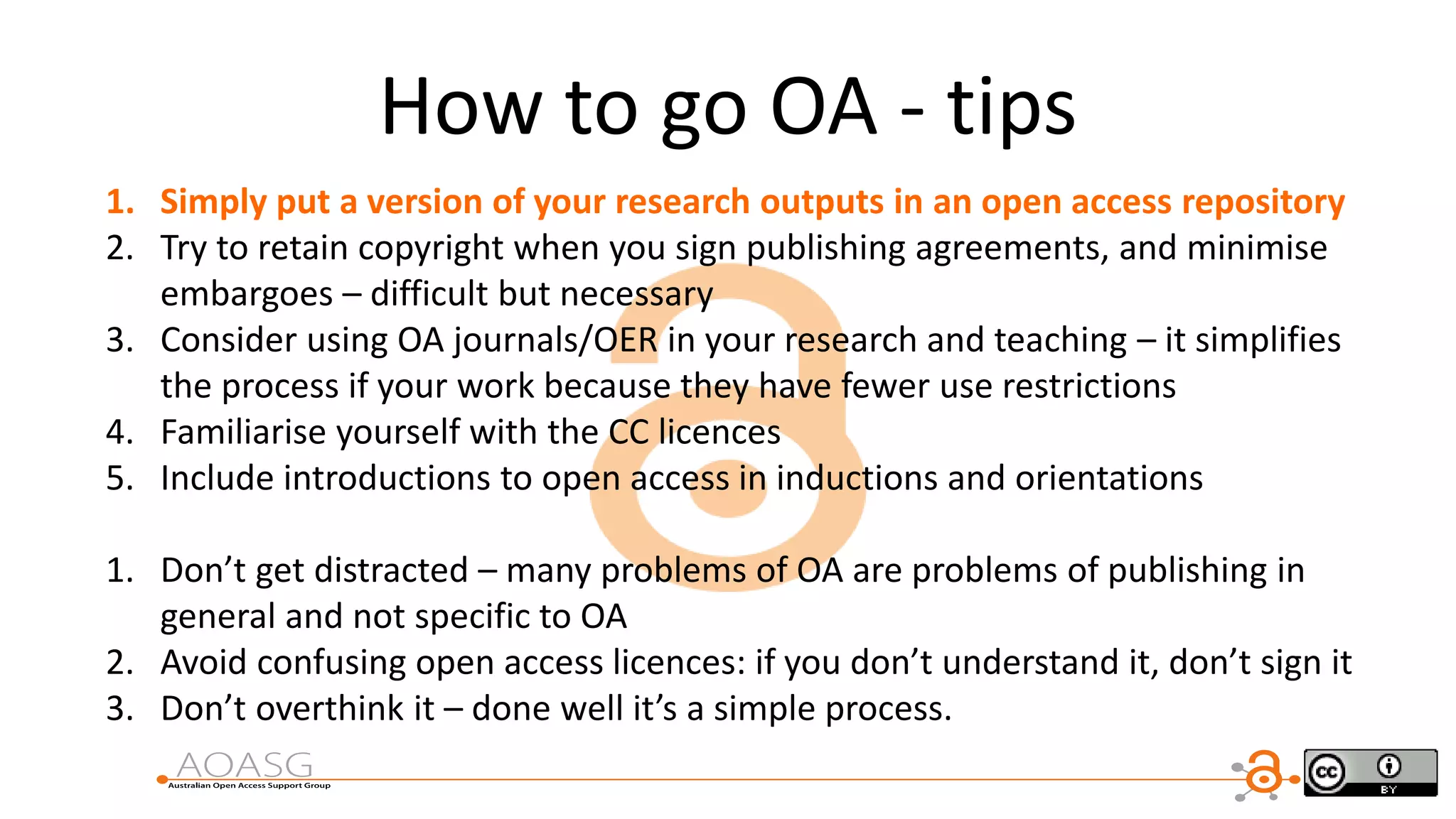 1. Simply put a version of your research outputs in an open access repository
2. Try to retain copyright when you sign publishing agreements, and minimise
embargoes – difficult but necessary
3. Consider using OA journals/OER in your research and teaching – it simplifies
the process if your work because they have fewer use restrictions
4. Familiarise yourself with the CC licences
5. Include introductions to open access in inductions and orientations
1. Don’t get distracted – many problems of OA are problems of publishing in
general and not specific to OA
2. Avoid confusing open access licences: if you don’t understand it, don’t sign it
3. Don’t overthink it – done well it’s a simple process.
How to go OA - tips
 