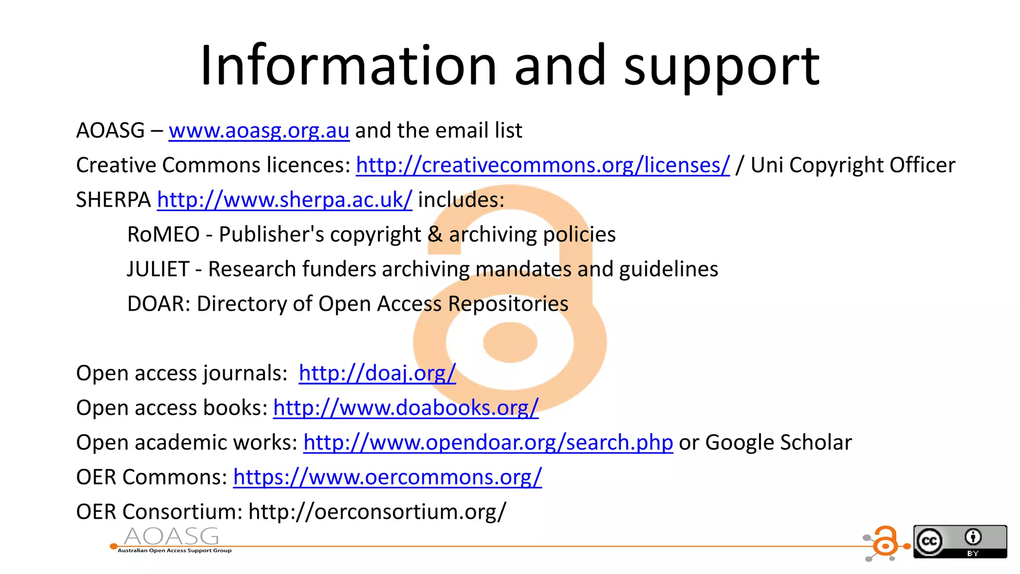 Information and support
AOASG – www.aoasg.org.au and the email list
Creative Commons licences: http://creativecommons.org/licenses/ / Uni Copyright Officer
SHERPA http://www.sherpa.ac.uk/ includes:
RoMEO - Publisher's copyright & archiving policies
JULIET - Research funders archiving mandates and guidelines
DOAR: Directory of Open Access Repositories
Open access journals: http://doaj.org/
Open access books: http://www.doabooks.org/
Open academic works: http://www.opendoar.org/search.php or Google Scholar
OER Commons: https://www.oercommons.org/
OER Consortium: http://oerconsortium.org/
 