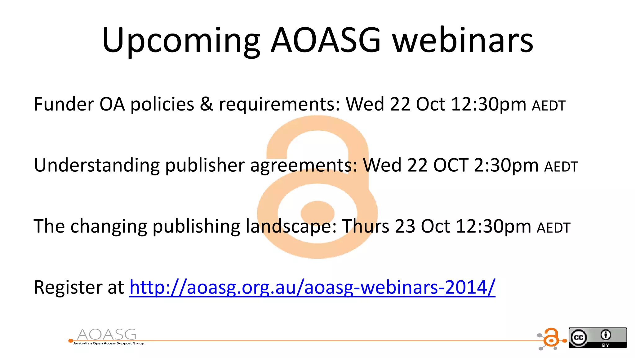 Upcoming AOASG webinars
Funder OA policies & requirements: Wed 22 Oct 12:30pm AEDT
Understanding publisher agreements: Wed 22 OCT 2:30pm AEDT
The changing publishing landscape: Thurs 23 Oct 12:30pm AEDT
Register at http://aoasg.org.au/aoasg-webinars-2014/
 