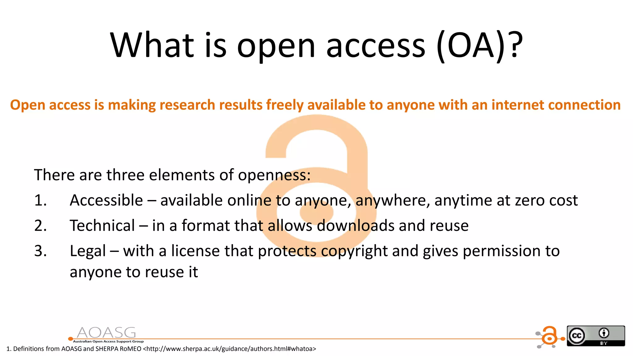 There are three elements of openness:
1. Accessible – available online to anyone, anywhere, anytime at zero cost
2. Technical – in a format that allows downloads and reuse
3. Legal – with a license that protects copyright and gives permission to
anyone to reuse it
1. Definitions from AOASG and SHERPA RoMEO <http://www.sherpa.ac.uk/guidance/authors.html#whatoa>
What is open access (OA)?
Open access is making research results freely available to anyone with an internet connection
 
