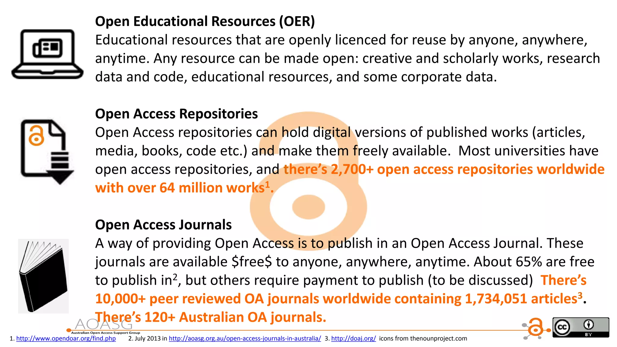 Open Educational Resources (OER)
Educational resources that are openly licenced for reuse by anyone, anywhere,
anytime. Any resource can be made open: creative and scholarly works, research
data and code, educational resources, and some corporate data.
Open Access Repositories
Open Access repositories can hold digital versions of published works (articles,
media, books, code etc.) and make them freely available. Most universities have
open access repositories, and there’s 2,700+ open access repositories worldwide
with over 64 million works1.
Open Access Journals
A way of providing Open Access is to publish in an Open Access Journal. These
journals are available $free$ to anyone, anywhere, anytime. About 65% are free
to publish in2, but others require payment to publish (to be discussed) There’s
10,000+ peer reviewed OA journals worldwide containing 1,734,051 articles3.
There’s 120+ Australian OA journals.
1. http://www.opendoar.org/find.php 2. July 2013 in http://aoasg.org.au/open-access-journals-in-australia/ 3. http://doaj.org/ icons from thenounproject.com
 