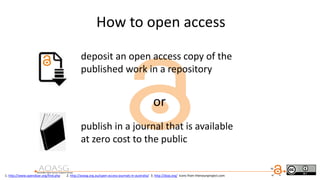 deposit an open access copy of the
published work in a repository
or
publish in a journal that is available
at zero cost to the public
1. http://www.opendoar.org/find.php 2. http://aoasg.org.au/open-access-journals-in-australia/ 3. http://doaj.org/ icons from thenounproject.com
How to open access
 