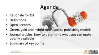 Agenda
• Rationale for OA
• Definitions
• Open licences
• Green, gold and hybrid open access publishing models
• Journal articles: how to determine what you can make
openly available
• Summary of key points
 
