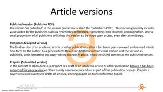 Article versions
Published version (Publisher PDF)
The version ‘as published’ in the journal (sometimes called the ‘publisher’s PDF’). This version generally includes
value added by the publisher, such as hyperlinked references, typesetting (into columns) and pagination. Only a
small proportion of all publishers will allow this version to be made open access, even after an embargo.
Postprint (Accepted version)
The final version of an academic article or other publication - after it has been peer-reviewed and revised into its
final form by the author. As a general term this covers both the author's final version and the version as
published, with formatting and copy-editing changes in place. It has the SAME content as the published version.
Preprint (Submitted version)
In the context of Open Access, a preprint is a draft of an academic article or other publication before it has been
submitted for peer-review or other quality assurance procedure as part of the publication process. Preprints
cover initial and successive drafts of articles, working papers or draft conference papers.
Sources: SHERPA RoMEO and AOASG
 