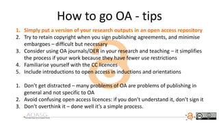 1. Simply put a version of your research outputs in an open access repository
2. Try to retain copyright when you sign publishing agreements, and minimise
embargoes – difficult but necessary
3. Consider using OA journals/OER in your research and teaching – it simplifies
the process if your work because they have fewer use restrictions
4. Familiarise yourself with the CC licences
5. Include introductions to open access in inductions and orientations
1. Don’t get distracted – many problems of OA are problems of publishing in
general and not specific to OA
2. Avoid confusing open access licences: if you don’t understand it, don’t sign it
3. Don’t overthink it – done well it’s a simple process.
How to go OA - tips
 