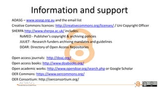Information and support
AOASG – www.aoasg.org.au and the email list
Creative Commons licences: http://creativecommons.org/licenses/ / Uni Copyright Officer
SHERPA http://www.sherpa.ac.uk/ includes:
RoMEO - Publisher's copyright & archiving policies
JULIET - Research funders archiving mandates and guidelines
DOAR: Directory of Open Access Repositories
Open access journals: http://doaj.org/
Open access books: http://www.doabooks.org/
Open academic works: http://www.opendoar.org/search.php or Google Scholar
OER Commons: https://www.oercommons.org/
OER Consortium: http://oerconsortium.org/
 