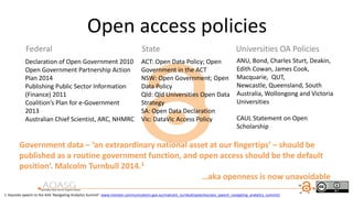 Open access policies
ANU, Bond, Charles Sturt, Deakin,
Edith Cowan, James Cook,
Macquarie, QUT,
Newcastle, Queensland, South
Australia, Wollongong and Victoria
Universities
CAUL Statement on Open
Scholarship
Federal State Universities OA Policies
Declaration of Open Government 2010
Open Government Partnership Action
Plan 2014
Publishing Public Sector Information
(Finance) 2011
Coalition’s Plan for e-Government
2013
Australian Chief Scientist, ARC, NHMRC
Government data – ‘an extraordinary national asset at our fingertips’ – should be
published as a routine government function, and open access should be the default
position’. Malcolm Turnbull 2014.1
…aka openness is now unavoidable
1. Keynote speech to the AIIA ‘Navigating Analytics Summit’: www.minister.communications.gov.au/malcolm_turnbull/speeches/aiia_speech_navigating_analytics_summit2
ACT: Open Data Policy; Open
Government in the ACT
NSW: Open Government; Open
Data Policy
Qld: Qld Universities Open Data
Strategy
SA: Open Data Declaration
Vic: DataVic Access Policy
 