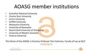 AOASG member institutions
• Australian National University
• Charles Sturt University
• Curtin University
• Griffith University
• Macquarie University
• University of Newcastle
• Queensland University of Technology
• University of Western Australia
• Victoria University
The Patron of the AOASG is Emeritus Professor Tom Cochrane, Faculty of Law at QUT.
aoasg.org.au
 