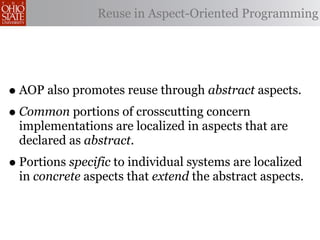 Reuse in Aspect-Oriented Programming




• AOP also promotes reuse through abstract aspects.
• Common portions of crosscutting concern
  implementations are localized in aspects that are
  declared as abstract.
• Portions specific to individual systems are localized
  in concrete aspects that extend the abstract aspects.
 
