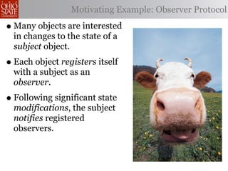 Motivating Example: Observer Protocol

• Many objects are interested
  in changes to the state of a
  subject object.
• Each object registers itself
  with a subject as an
  observer.
• Following significant state
  modifications, the subject
  notifies registered
  observers.
 