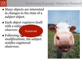 Motivating Example: Observer Protocol

• Many objects are interested
  in changes to the state of a
  subject object.
• Each object registers itself
  with a subject as an
  observer.      Scattered
• Following significant state
  modifications, the subject
  notifies registered
  observers.
 